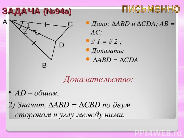 ЗАДАЧА (№94а) Дано: ∆ABD u ∆CDA; AB = АC; 1 = 2 ; Доказать: ∆ABD = ∆CDA A B C D Доказательство: АD – общая. 2) Значит, ∆ABD = ∆CBD по двум сторонам и углу между ними. 2 1