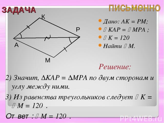 ЗАДАЧА Дано: AK = PM; KAP = MPA ; K = 120⁰ Найти M. A К Р М 2) Значит, ∆KAP = ∆MPA по двум сторонам и углу между ними. 3) Из равенства треугольников следует K = M = 120⁰. Ответ: M = 120⁰. Решение: