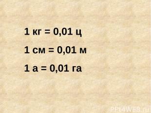 1 кг = 0,01 ц 1 см = 0,01 м 1 а = 0,01 га