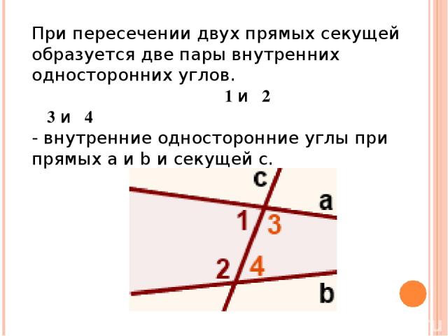 При пересечении двух прямых секущей образуется две пары внутренних односторонних углов.                                        ∠1 и∠2 ∠3 и∠4 - внутренние односторонние углы при прямых a и b и секущей c.