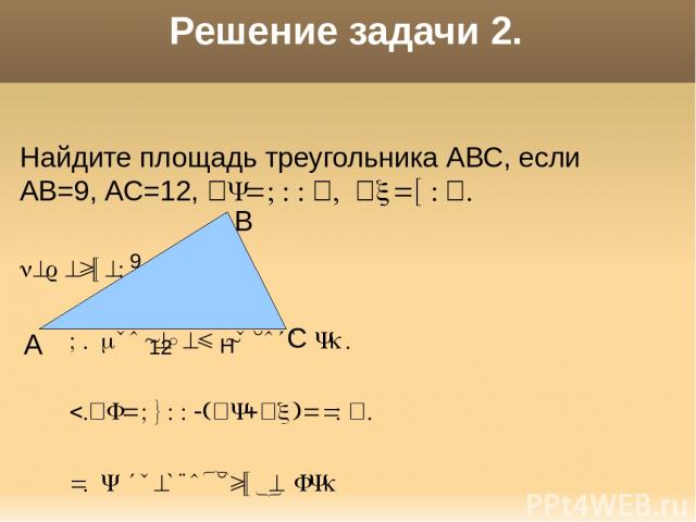 Решение задачи 2. Найдите площадь треугольника АВС, если АВ=9, АС=12, В=100 , С=50 . Решение: 1. Проведем высоту ВН. 2. А=1800-( В+ С)=30 . 3. В треугольнике АВН АН=½АВ=4,5. 4.S=½AC*BH=27 А С В 9 12 Н