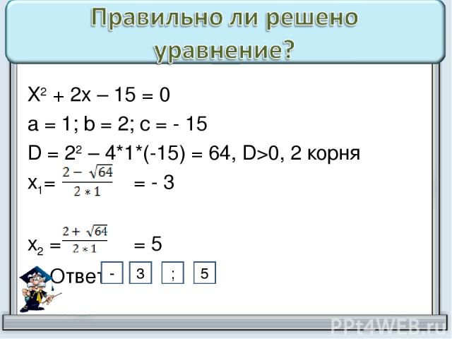 Х2 + 2х – 15 = 0 а = 1; b = 2; с = - 15 D = 22 – 4*1*(-15) = 64, D>0, 2 корня х1= = - 3 х2 = = 5 Ответ: 3 ; 5 -