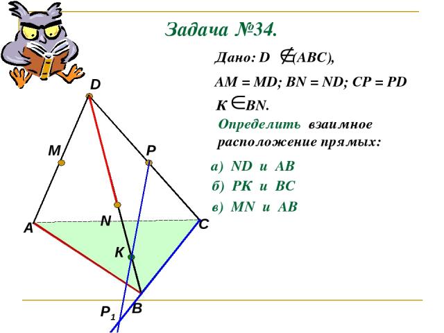 Задача №34. А В С D M N P Р1 К Дано: D (АВС), АМ = МD; ВN = ND; CP = PD К ВN. Определить взаимное расположение прямых: а) ND и AB б) РК и ВС в) МN и AB