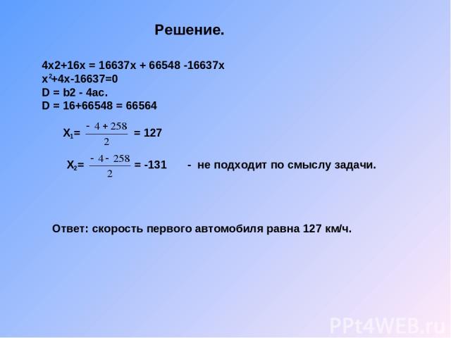 Решение. 4х2+16х = 16637х + 66548 -16637х х +4х-16637=0 D = b2 - 4ас. D = 16+66548 = 66564 2 Х = = 127 1 Х = = -131 2 - не подходит по смыслу задачи. Ответ: скорость первого автомобиля равна 127 км/ч.