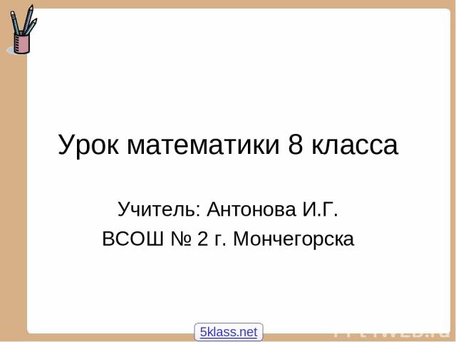 Урок математики 8 класса Учитель: Антонова И.Г. ВСОШ № 2 г. Мончегорска 5klass.net