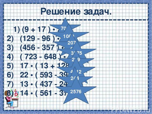 Решение задач. 1) (9 + 17 ) • 27 = 2)   (129 - 96 ) • 33 = 3)   (456 - 357 ) • 21 = 4)   ( 723 - 648 ) • 45 = 5)   17 • ( 13 + 128 ) = 6)   22 • ( 593 - 397 ) = 7)   13 • ( 437 - 249 ) = 8)   14 • ( 561 - 377 ) = 702 1089 2079 3375 2397 4312 2444 2576