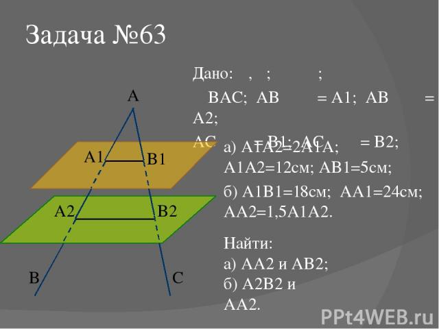 Задача №63 Дано: α, β; α ‖ β; ∠BAC; AB ⋂ α = A1; AB ⋂ β = A2; AC ⋂ α = B1; AC ⋂ β = B2; Найти: а) AA2 и AB2; б) A2B2 и AA2. а) A1A2=2A1A; A1A2=12см; AB1=5см; б) A1B1=18см; AA1=24см; AA2=1,5A1A2. α β B A C A1 A2 B2 B1