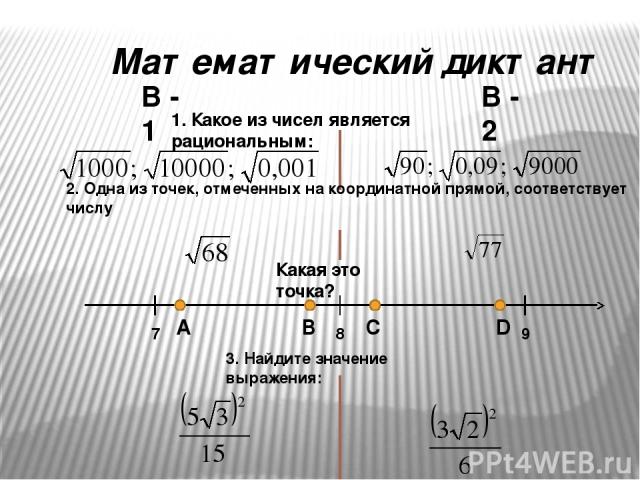 Математический диктант В - 1 В - 2 1. Какое из чисел является рациональным: 2. Одна из точек, отмеченных на координатной прямой, соответствует числу Какая это точка? 7 9 8 А B C D 3. Найдите значение выражения: