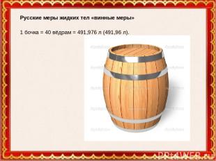 Русские меры жидких тел «винные меры» 1 бочка = 40 вёдрам = 491,976 л (491,96 л)