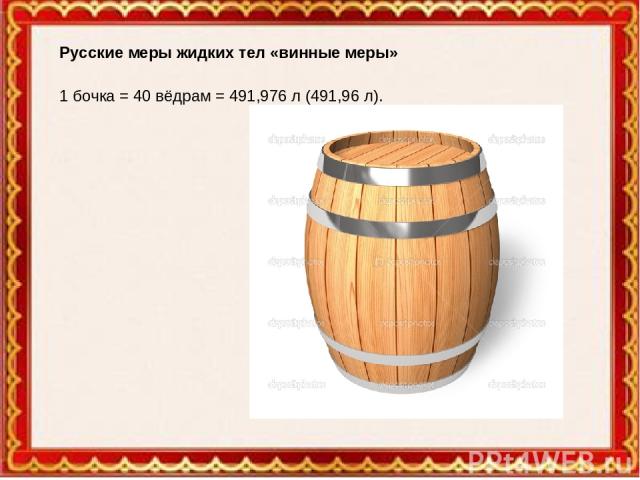 Русские меры жидких тел «винные меры» 1 бочка = 40 вёдрам = 491,976 л (491,96 л).