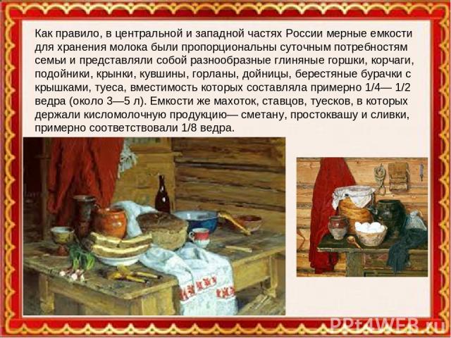 Как правило, в центральной и западной частях России мерные емкости для хранения молока были пропорциональны суточным потребностям семьи и представляли собой разнообразные глиняные горшки, корчаги, подойники, крынки, кувшины, горланы, дойницы, берест…