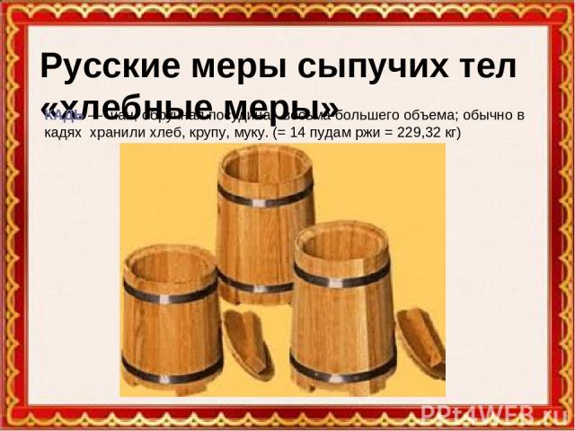 Русские меры сыпучих тел «хлебные меры» КАДЬ — чан, обручная посудина, весьма большего объема; обычно в кадях хранили хлеб, крупу, муку. (= 14 пудам ржи = 229,32 кг)