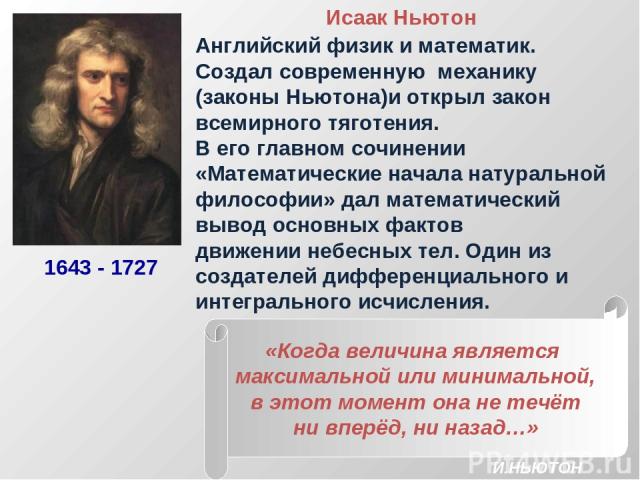 Исаак Ньютон Английский физик и математик. Создал современную механику (законы Ньютона)и открыл закон всемирного тяготения. В его главном сочинении «Математические начала натуральной философии» дал математический вывод основных фактов движении небес…
