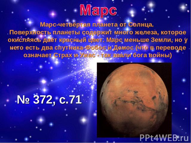 Марс-четвёртая планета от Солнца. Поверхность планеты содержит много железа, которое окисляясь даёт красный цвет. Марс меньше Земли, но у него есть два спутника-Фобос и Демос (что в переводе означает Страх и Ужас - так звали бога войны) № 372, с.71