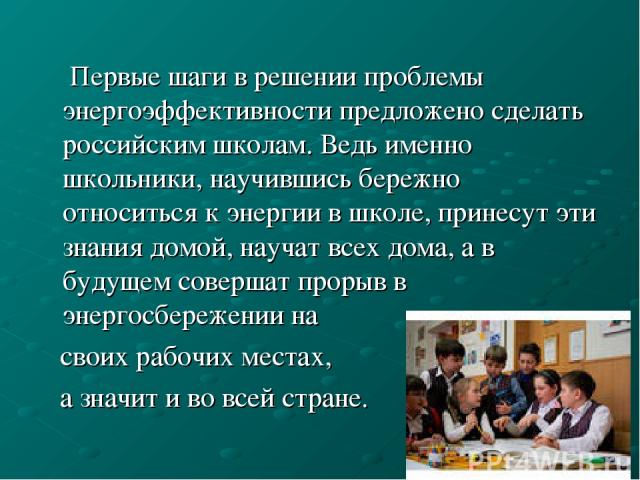 Первые шаги в решении проблемы энергоэффективности предложено сделать российским школам. Ведь именно школьники, научившись бережно относиться к энергии в школе, принесут эти знания домой, научат всех дома, а в будущем совершат прорыв в энергосбереже…