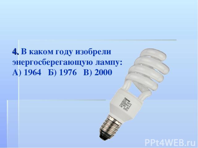 4. В каком году изобрели энергосберегающую лампу: А) 1964 Б) 1976 В) 2000