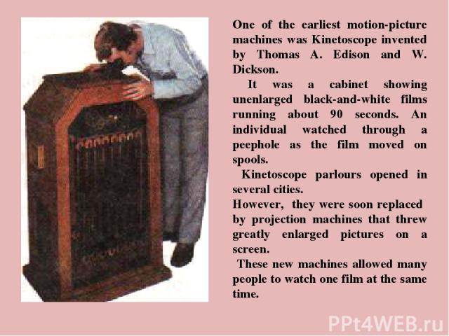 One of the earliest motion-picture machines was Kinetoscope invented by Thomas A. Edison and W. Dickson. It was a cabinet showing unenlarged black-and-white films running about 90 seconds. An individual watched through a peephole as the film moved o…