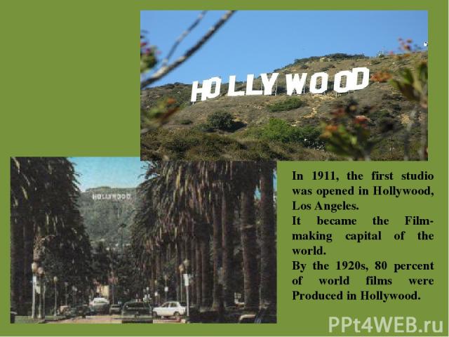 In 1911, the first studio was opened in Hollywood, Los Angeles. It became the Film-making capital of the world. By the 1920s, 80 percent of world films were Produced in Hollywood.