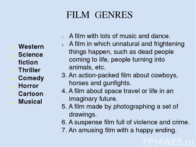 FILM GENRES Western Science fiction Thriller Comedy Horror Cartoon Musical A film with lots of music and dance. A film in which unnatural and frightening things happen, such as dead people coming to life, people turning into animals, etc. 3. An acti…