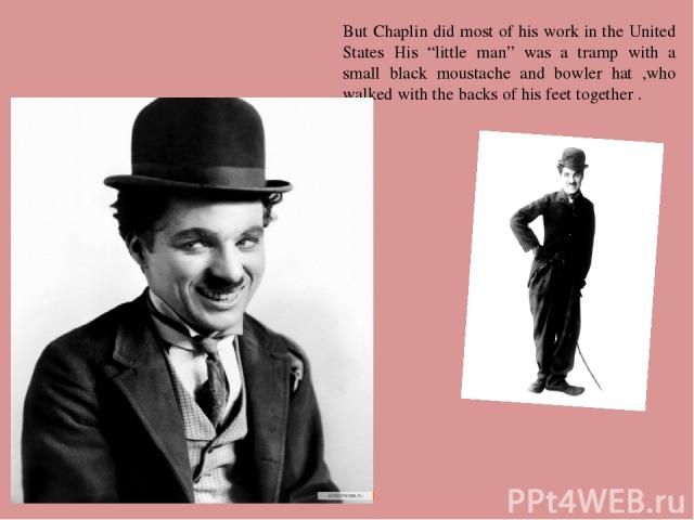 But Chaplin did most of his work in the United States His “little man” was a tramp with a small black moustache and bowler hat ,who walked with the backs of his feet together .