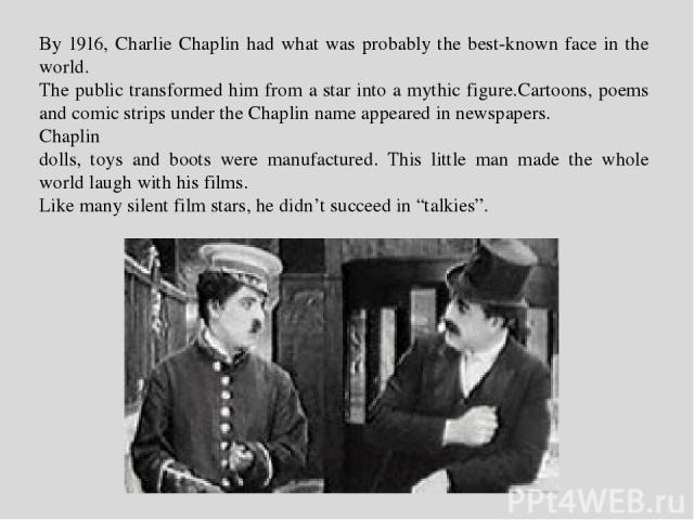 By 1916, Charlie Chaplin had what was probably the best-known face in the world. The public transformed him from a star into a mythic figure.Сartoons, poems and comic strips under the Chaplin name appeared in newspapers. Chaplin dolls, toys and boot…