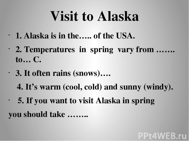 Visit to Alaska 1. Alaska is in the….. of the USA. 2. Temperatures in spring vary from ……. to… C. 3. It often rains (snows)…. 4. It’s warm (cool, cold) and sunny (windy). 5. If you want to visit Alaska in spring you should take ……..