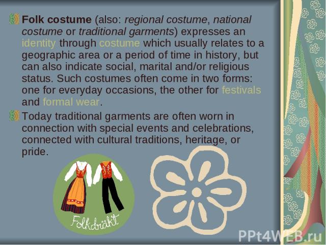 Folk costume (also: regional costume, national costume or traditional garments) expresses an identity through costume which usually relates to a geographic area or a period of time in history, but can also indicate social, marital and/or religious s…