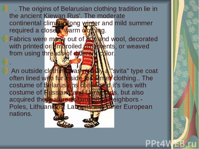    . The origins of Belarusian clothing tradition lie in the ancient Kiewan Rus'. The moderate continental climate, long winter and mild summer required a closed, warm clothing. Fabrics were made out of flux and wool, decorated with printed or embro…