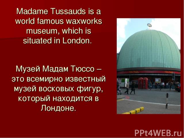 Madame Tussauds is a world famous waxworks museum, which is situated in London. Музей Мадам Тюссо – это всемирно известный музей восковых фигур, который находится в Лондоне.