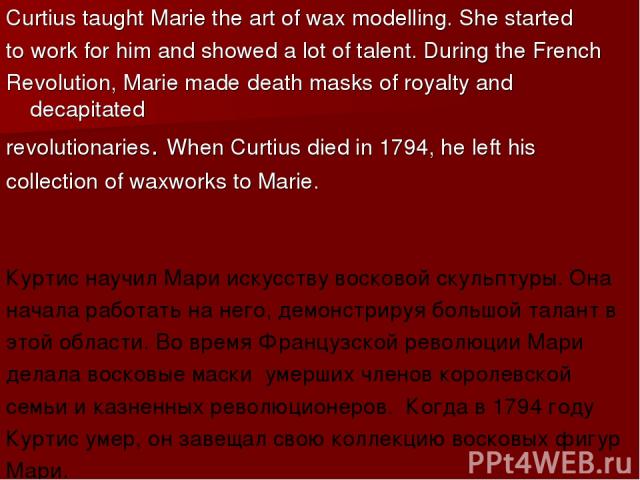 Curtius taught Marie the art of wax modelling. She started to work for him and showed a lot of talent. During the French Revolution, Marie made death masks of royalty and decapitated revolutionaries. When Curtius died in 1794, he left his collection…