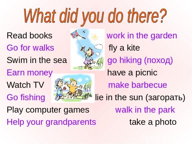 Read books work in the garden Go for walks fly a kite Swim in the sea go hiking (поход) Earn money have a picnic Watch TV make barbecue Go fishing lie in the sun (загорать) Play computer games walk in the park Help your grandparents take a photo