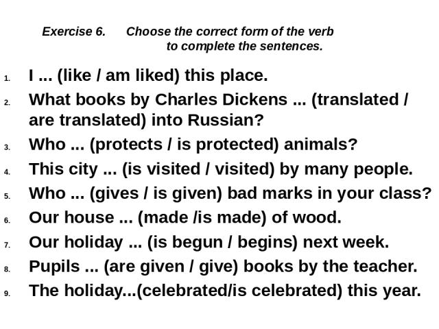 Exercise 6. Choose the correct form of the verb to complete the sentences. I ... (like / am liked) this place. What books by Charles Dickens ... (translated / are translated) into Russian? Who ... (protects / is protected) animals? This city ... (is…
