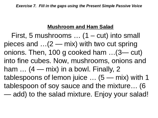 Exercise 7. Fill in the gaps using the Present Simple Passive Voice Mushroom and Ham Salad First, 5 mushrooms … (1 – cut) into small pieces and …(2 — mix) with two cut spring onions. Then, 100 g cooked ham …(3— cut) into fine cubes. Now, mushrooms, …