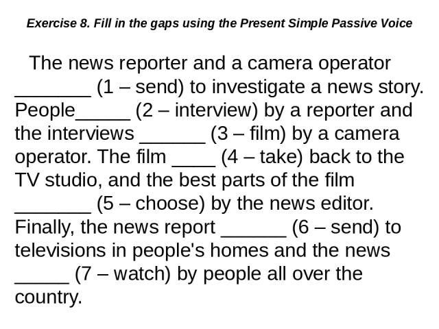 Exercise 8. Fill in the gaps using the Present Simple Passive Voice The news reporter and a camera operator _______ (1 – send) to investigate a news story. People_____ (2 – interview) by a reporter and the interviews ______ (3 – film) by a camera op…