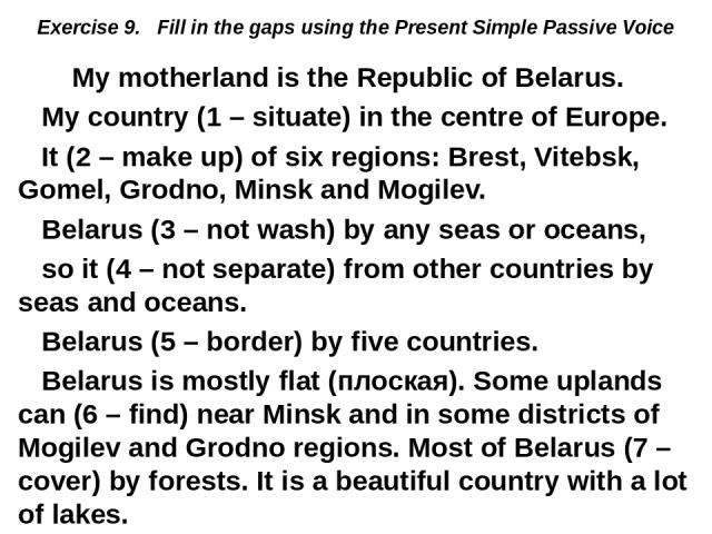 Exercise 9. Fill in the gaps using the Present Simple Passive Voice My motherland is the Republic of Belarus. My country (1 – situate) in the centre of Europe. It (2 – make up) of six regions: Brest, Vitebsk, Gomel, Grodno, Minsk and Mogilev. Belaru…