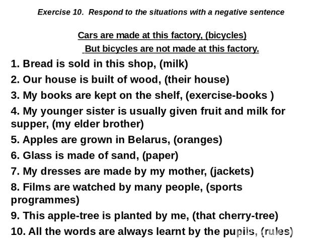 Exercise 10.  Respond to the situations with a negative sentence Cars are made at this factory, (bicycles) But bicycles are not made at this factory. 1. Bread is sold in this shop, (milk) 2. Our house is built of wood, (their house) 3. My books are …