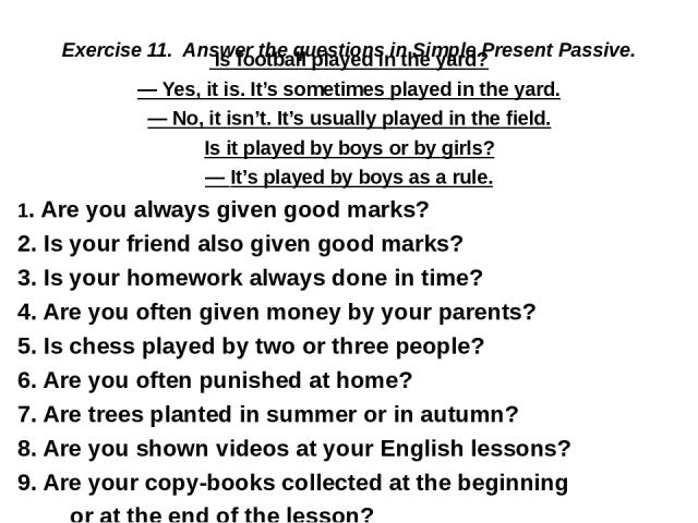 Exercise 11. Answer the questions in Simple Present Passive.  Is football played in the yard? — Yes, it is. It’s sometimes played in the yard. — No, it isn’t. It’s usually played in the field. Is it played by boys or by girls? — It’s played by boys …