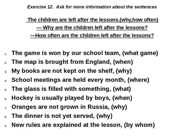 Exercise 12. Ask for more information about the sentences  The children are left after the lessons.(why,how often) — Why are the children left after the lessons? —How often are the children left after the lessons? The game is won by our school team,…