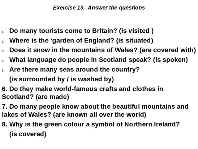 Exercise 13. Answer the questions Do many tourists come to Britain? (is visited ) Where is the ‘garden of England? (is situated) Does it snow in the mountains of Wales? (are covered with) What language do people in Scotland speak? (is spoken) Are th…