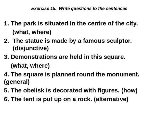 Exercise 15. Write questions to the sentences 1. The park is situated in the centre of the city. (what, where) 2. The statue is made by a famous sculptor. (disjunctive) 3. Demonstrations are held in this square. (what, where) 4. The square is planne…