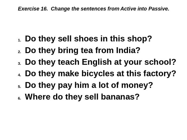 Exercise 16. Change the sentences from Active into Passive. Do they sell shoes in this shop? Do they bring tea from India? Do they teach English at your school? Do they make bicycles at this factory? Do they pay him a lot of money? Where do they sel…