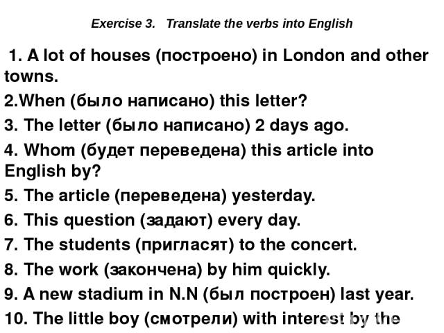 Exercise 3. Translate the verbs into English 1. A lot of houses (построено) in London and other towns. 2.When (было написано) this letter? 3. The letter (было написано) 2 days ago. 4. Whom (будет переведена) this article into English by? 5. The arti…