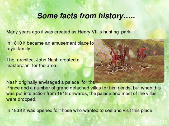 Some facts from history….. Many years ago it was created as Henry VIII’s hunting park. In 1810 it became an amusement place for royal family . The  architect John Nash created a masterplan for the area. Nash originally envisaged a palace for the Pri…