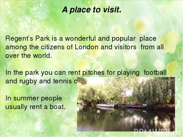 A place to visit. Regent’s Park is a wonderful and popular place among the citizens of London and visitors from all over the world. In the park you can rent pitches for playing football and rugby and tennis courts. In summer people usually rent a boat.