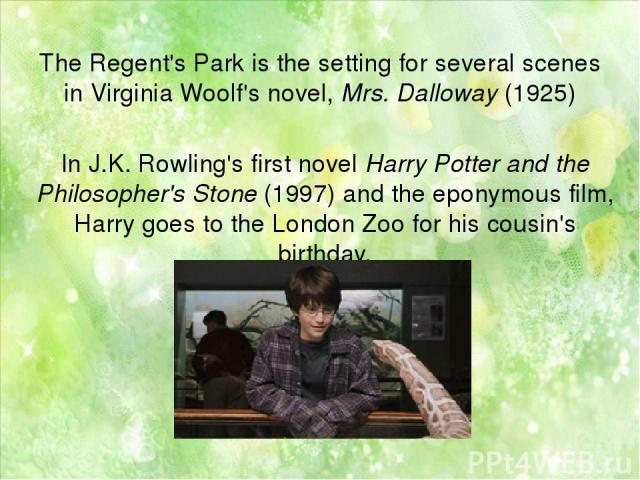 The Regent's Park is the setting for several scenes in Virginia Woolf's novel, Mrs. Dalloway (1925) In J.K. Rowling's first novel Harry Potter and the Philosopher's Stone (1997) and the eponymous film, Harry goes to the London Zoo for his cousin's b…