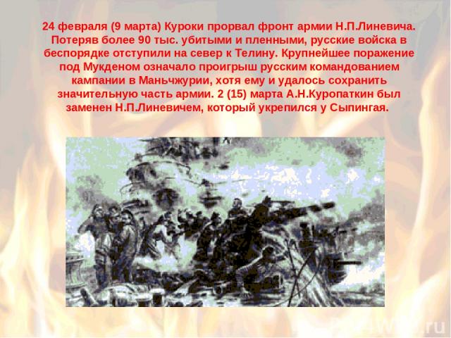 24 февраля (9 марта) Куроки прорвал фронт армии Н.П.Линевича. Потеряв более 90 тыс. убитыми и пленными, русские войска в беспорядке отступили на север к Телину. Крупнейшее поражение под Мукденом означало проигрыш русским командованием кампании в Ман…