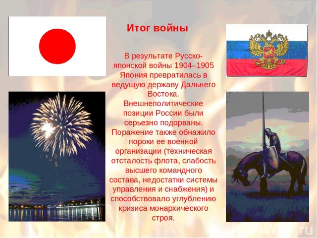 В результате Русско-японской войны 1904–1905 Япония превратилась в ведущую державу Дальнего Востока. Внешнеполитические позиции России были серьезно подорваны. Поражение также обнажило пороки ее военной организации (техническая отсталость флота, сла…