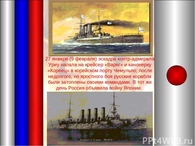 27 января (9 февраля) эскадра контр-адмирала Уриу напала на крейсер «Варяг» и канонерку «Кореец» в корейском порту Чемульпо; после недолгого, но яростного боя русские корабли были затоплены своими командами. В тот же день Россия объявила войну Японии.