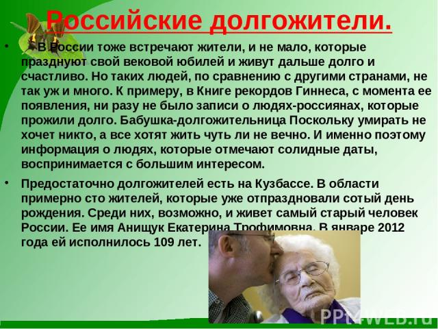 Российские долгожители. В России тоже встречают жители, и не мало, которые празднуют свой вековой юбилей и живут дальше долго и счастливо. Но таких людей, по сравнению с другими странами, не так уж и много. К примеру, в Книге рекордов Гиннеса, с мом…