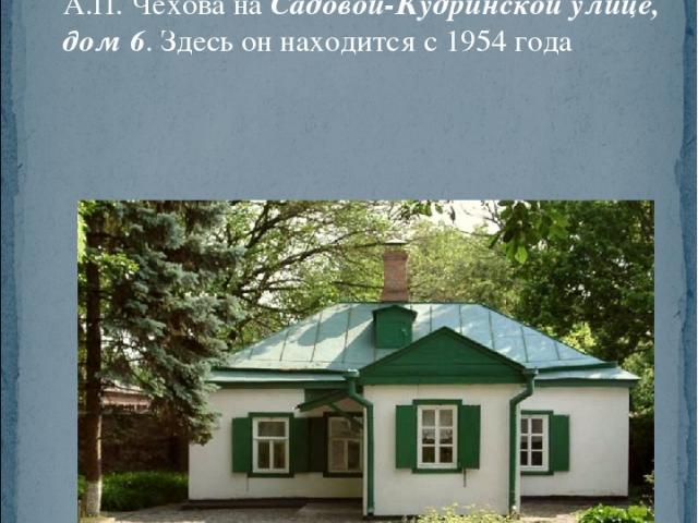 Один из самых известных московских музеев, созданный по инициативе семьи писателя и открытый 25 апреля 1912 года, — Дом-музей А.П. Чехова на Садовой-Кудринской улице, дом 6. Здесь он находится с 1954 года